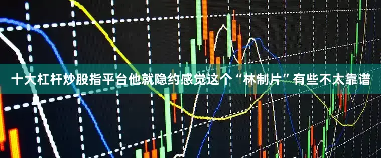 十大杠杆炒股指平台他就隐约感觉这个“林制片”有些不太靠谱