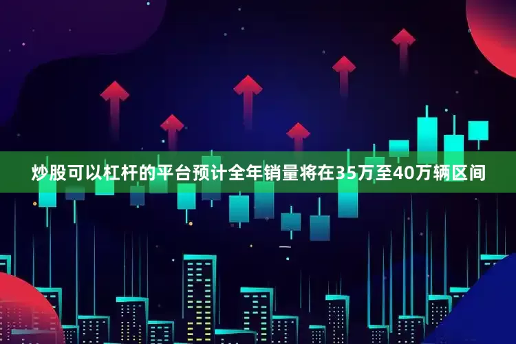 炒股可以杠杆的平台预计全年销量将在35万至40万辆区间