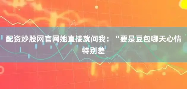 配资炒股网官网她直接就问我：“要是豆包哪天心情特别差