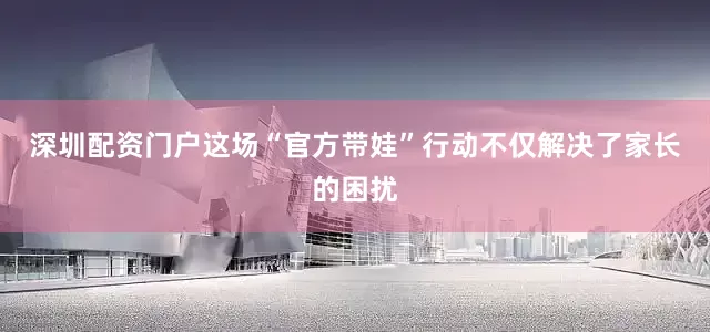 深圳配资门户这场“官方带娃”行动不仅解决了家长的困扰