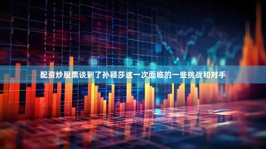 配资炒股票谈到了孙颖莎这一次面临的一些挑战和对手